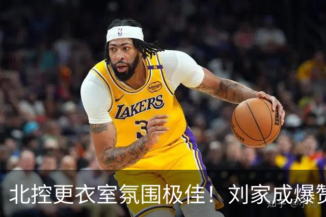北控更衣室氛围极佳！刘家成爆赞2外援，给足罗汉琛尊重，建队能力太强